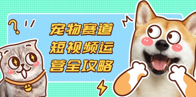 宠物赛道短视频运营全攻略，选品拍摄剪辑实操，实现流量到收益转化搞副业-副业刚需-兼职-网赚搞副业网