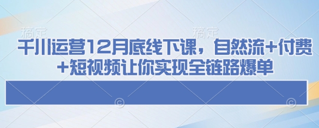 千川运营12月底线下课，自然流+付费+短视频让你实现全链路爆单搞副业-副业刚需-兼职-网赚搞副业网