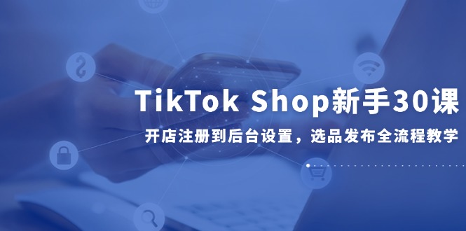 TikTok Shop新手30课，开店注册到后台设置，选品发布全流程教学搞副业-副业刚需-兼职-网赚搞副业网
