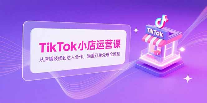 TikTok小店运营课，从店铺装修到达人合作，涵盖订单处理全流程搞副业-副业刚需-兼职-网赚搞副业网