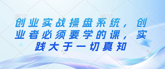 创业实战操盘系统，创业者必须要学的课，实践大于一切真知搞副业-副业刚需-兼职-网赚搞副业网