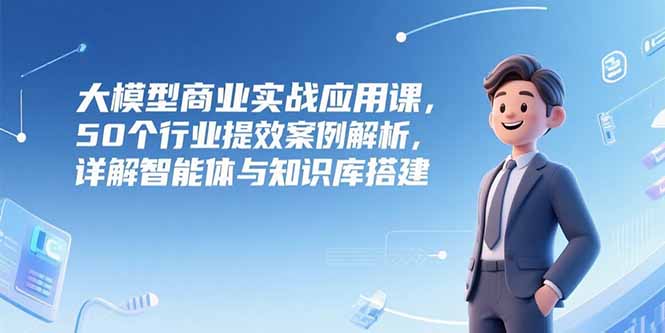 大模型商业实战应用课，50个行业提效案例解析，详解智能体与知识库搭建搞副业-副业刚需-兼职-网赚搞副业网