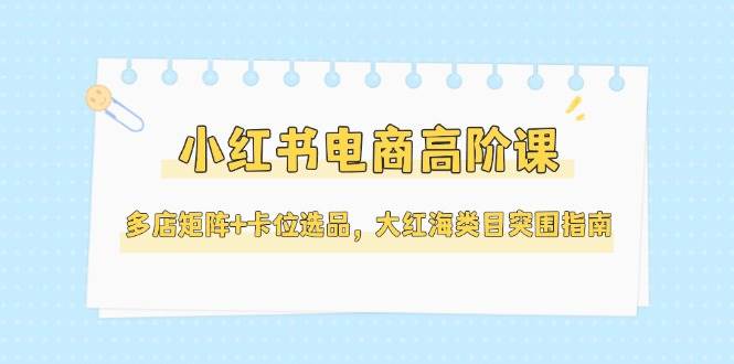 小红书电商高阶课，多店矩阵+卡位选品，大红海类目突围指南(更新5月)搞副业-副业刚需-兼职-网赚搞副业网