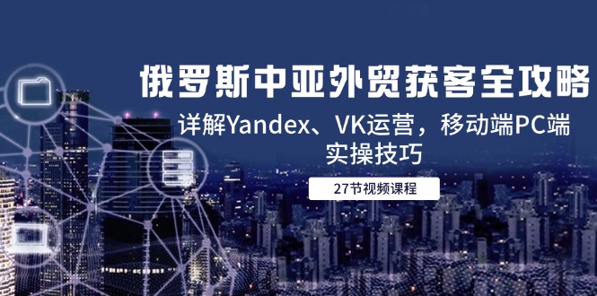 俄罗斯中亚外贸获客全攻略，详解Yandex、VK运营，移动端PC端实操技巧搞副业-副业刚需-兼职-网赚搞副业网