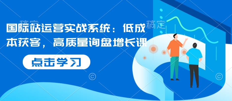 国际站运营实战系统：低成本获客，高质量询盘增长课搞副业-副业刚需-兼职-网赚搞副业网