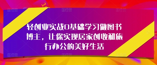 轻创业实战0基础学习做图书博主，让你实现居家创收和旅行办公的美好生活搞副业-副业刚需-兼职-网赚搞副业网