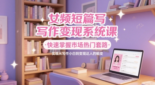 女频短篇写作变现系统课，快速掌握市场热门套路，实现从写作小白到变现达人的蜕变搞副业-副业刚需-兼职-网赚搞副业网