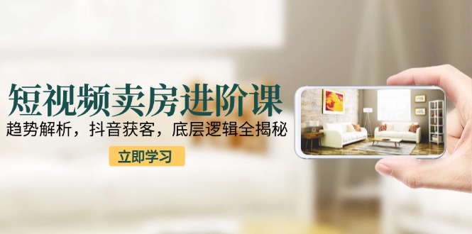 短视频卖房进阶课：趋势解析，抖音获客，底层逻辑全揭秘搞副业-副业刚需-兼职-网赚搞副业网