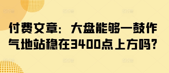 付费文章：大盘能够一鼓作气地站稳在3400点上方吗?搞副业-副业刚需-兼职-网赚搞副业网